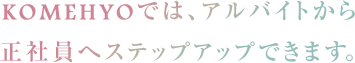 KOMEHYOでは、アルバイトから正社員へとステップアップして働ける環境をご用意しています。